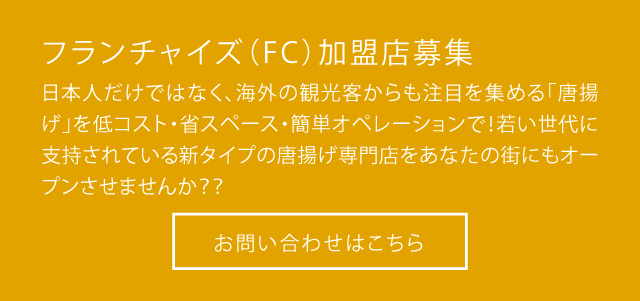 フランチャイズ（FC）加盟店募集 日本人だけではなく、海外の観光客からも注目を集める「唐揚げ」を低コスト・省スペース・簡単オペレーションで！若い世代に支持されている新タイプの唐揚げ専門店をあなたの街にもオープンさせませんか？？ お問い合わせはこちら