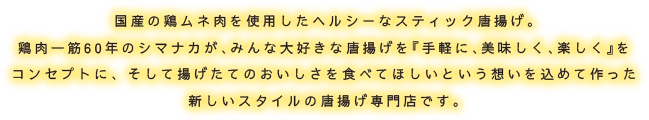 国産の鶏ムネ肉を使用したヘルシーなスティック唐揚げ。鶏肉一筋60年のシマナカが、みんな大好きな唐揚げを『手軽に、美味しく、楽しく』をコンセプトに、 そして揚げたてのおいしさを食べてほしいという想いを込めて作った新しいスタイルの唐揚げ専門店です。