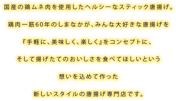 国産の鶏ムネ肉を使用したヘルシーなスティック唐揚げ。鶏肉一筋60年のしまなかが、みんな大好きな唐揚げを『手軽に、美味しく、楽しく』をコンセプトに、 そして揚げたてのおいしさを食べてほしいという想いを込めて作った新しいスタイルの唐揚げ専門店です。